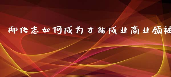 柳传志如何成为才能成业商业领袖_https://m.apzhendong.com_财经资讯_第1张