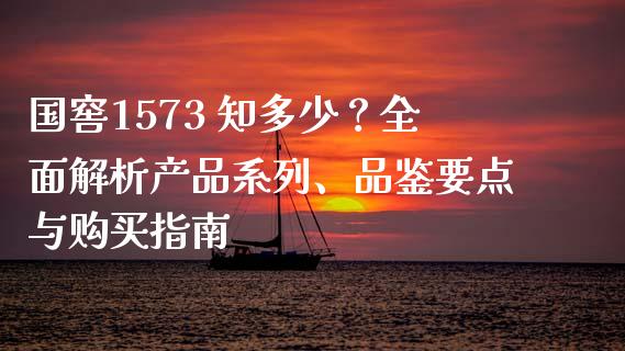 国窖1573 知多少？全面解析产品系列、品鉴要点与购买指南_https://m.apzhendong.com_全球经济_第1张