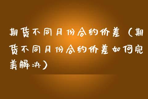 期货不同月份合约价差（期货不同月份合约价差如何完美解决）_https://m.apzhendong.com_财务分析_第1张