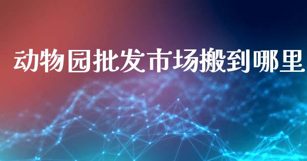 动物园批发市场搬到哪里_https://m.apzhendong.com_财经资讯_第1张