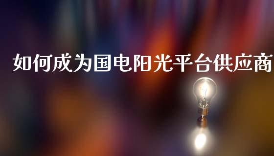 如何成为国电阳光平台供应商_https://m.apzhendong.com_期货行情_第1张