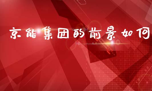 京能集团的前景如何_https://m.apzhendong.com_财经资讯_第1张