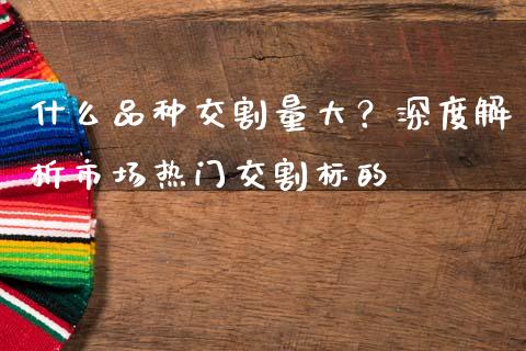 什么品种交割量大？深度解析市场热门交割标的_https://m.apzhendong.com_全球经济_第1张
