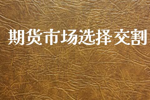 期货市场选择交割_https://m.apzhendong.com_全球经济_第1张