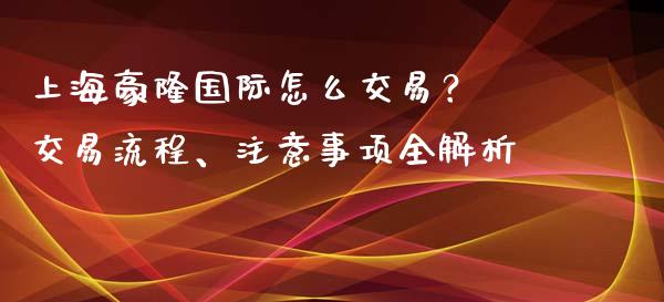 上海豪隆国际怎么交易？ 交易流程、注意事项全解析_https://m.apzhendong.com_财务分析_第1张