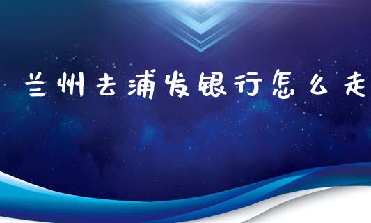 兰州去浦发银行怎么走_https://m.apzhendong.com_财务分析_第1张