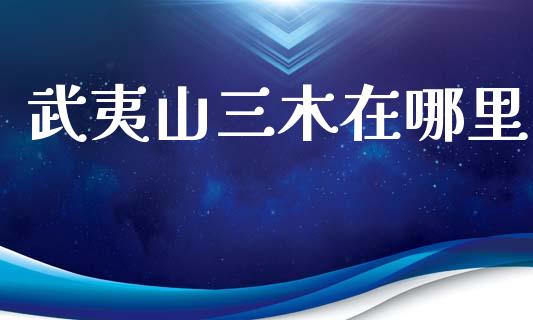 武夷山三木在哪里_https://m.apzhendong.com_全球经济_第1张