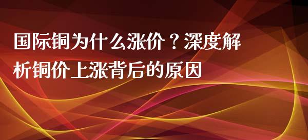 国际铜为什么涨价？深度解析铜价上涨背后的原因_https://m.apzhendong.com_财经资讯_第1张