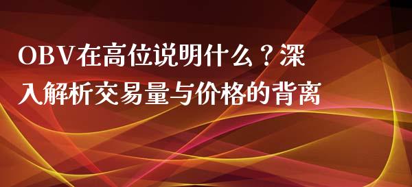 OBV在高位说明什么？深入解析交易量与价格的背离_https://m.apzhendong.com_全球经济_第1张