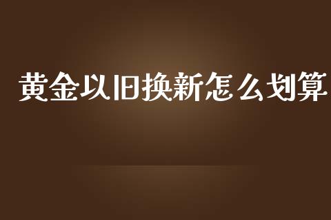黄金以旧换新怎么划算_https://m.apzhendong.com_财务分析_第1张