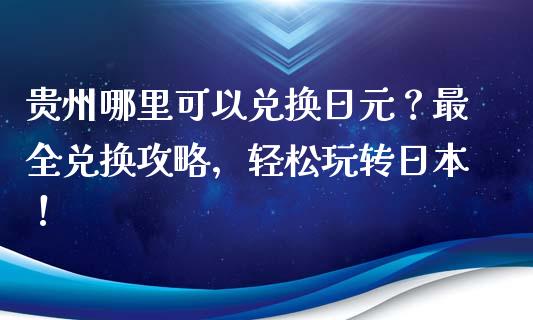 贵州哪里可以兑换日元？最全兑换攻略，轻松玩转日本！_https://m.apzhendong.com_财经资讯_第1张