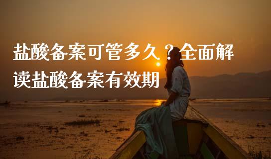 盐酸备案可管多久？全面解读盐酸备案有效期_https://m.apzhendong.com_全球经济_第1张