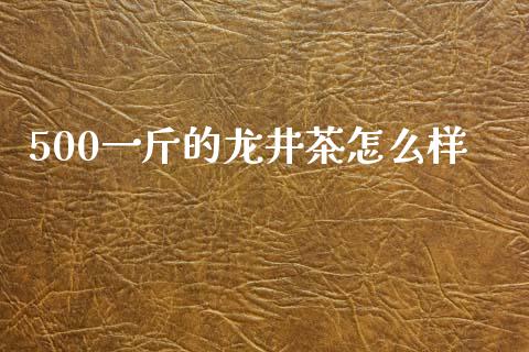 500一斤的龙井茶怎么样_https://m.apzhendong.com_全球经济_第1张