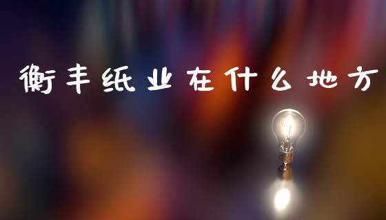 衡丰纸业在什么地方_https://m.apzhendong.com_财经资讯_第1张