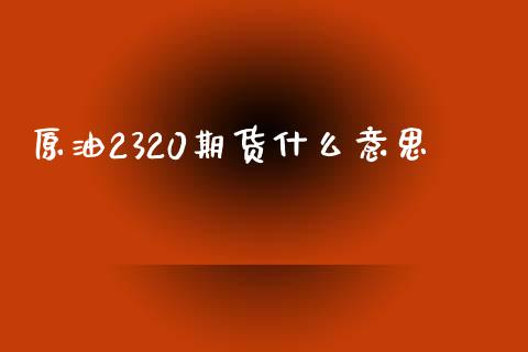 原油2320期货什么意思_https://m.apzhendong.com_财经资讯_第1张