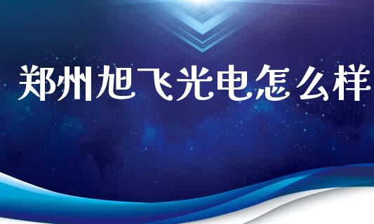 郑州旭飞光电怎么样_https://m.apzhendong.com_期货行情_第1张