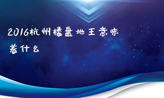 2016杭州楼盘地王意味着什么_https://m.apzhendong.com_期货行情_第1张