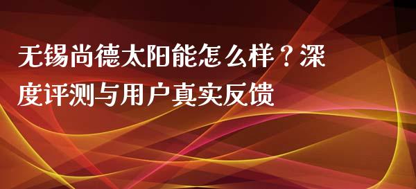 无锡尚德太阳能怎么样？深度评测与用户真实反馈_https://m.apzhendong.com_财经资讯_第1张