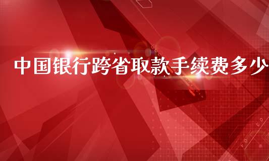 中国银行跨省取款手续费多少_https://m.apzhendong.com_财经资讯_第1张