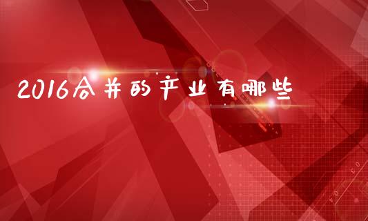 2016合并的产业有哪些_https://m.apzhendong.com_期货行情_第1张
