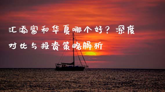汇添富和华夏哪个好？深度对比与投资策略解析_https://m.apzhendong.com_财务分析_第1张