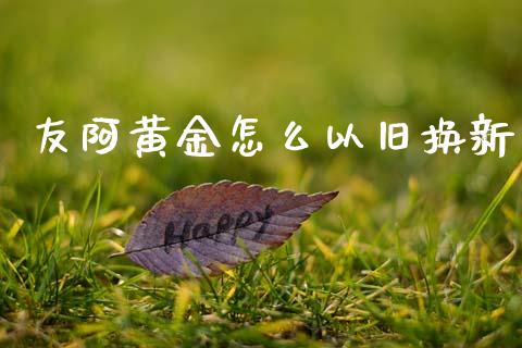 友阿黄金怎么以旧换新_https://m.apzhendong.com_期货行情_第1张