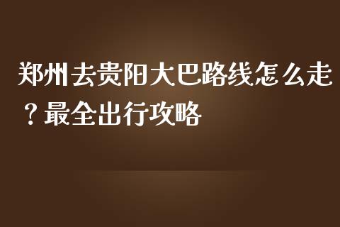 郑州去贵阳大巴路线怎么走？最全出行攻略_https://m.apzhendong.com_全球经济_第1张