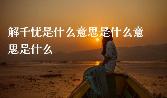 解千忧是什么意思是什么意思是什么_https://m.apzhendong.com_财经资讯_第1张