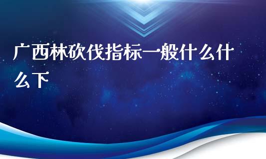 广西林砍伐指标一般什么什么下_https://m.apzhendong.com_财务分析_第1张