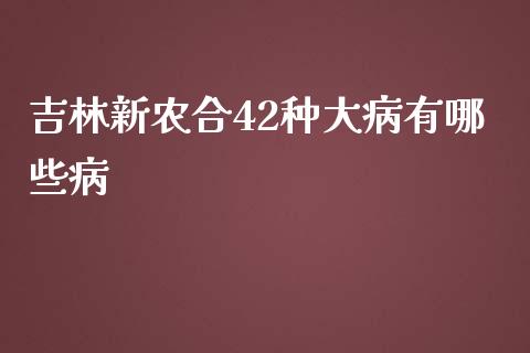 吉林新农合42种大病有哪些病_https://m.apzhendong.com_财经资讯_第1张