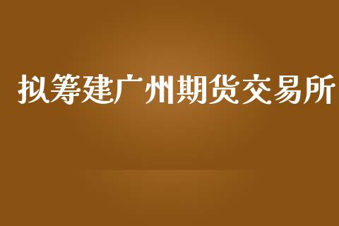 拟筹建广州期货交易所_https://m.apzhendong.com_全球经济_第1张