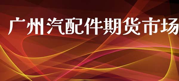 广州汽配件期货市场_https://m.apzhendong.com_财经资讯_第1张