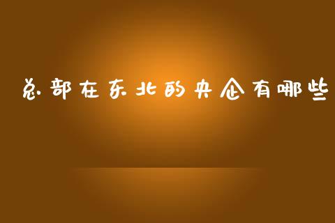 总部在东北的央企有哪些_https://m.apzhendong.com_财经资讯_第1张