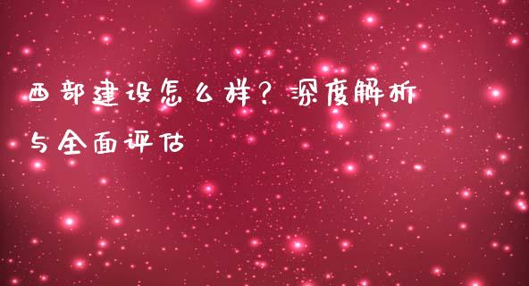 西部建设怎么样？深度解析与全面评估_https://m.apzhendong.com_期货行情_第1张