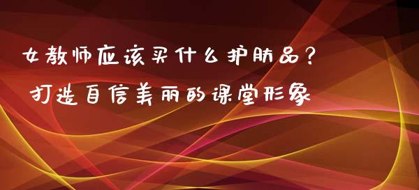 女教师应该买什么护肤品？ 打造自信美丽的课堂形象_https://m.apzhendong.com_全球经济_第1张