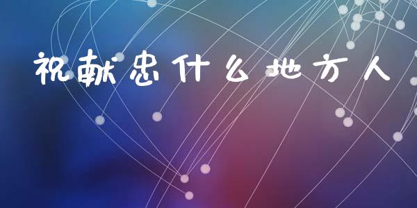 祝献忠什么地方人_https://m.apzhendong.com_财经资讯_第1张