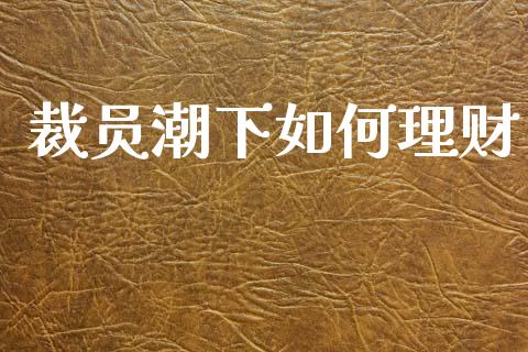 裁员潮下如何理财_https://m.apzhendong.com_期货行情_第1张