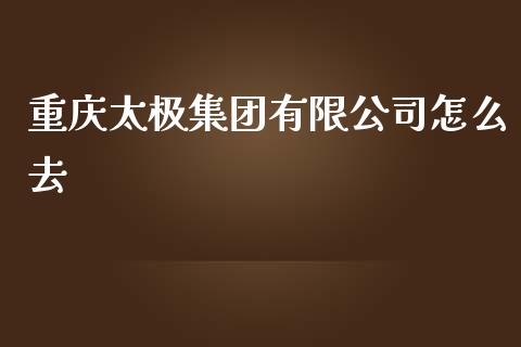 重庆太极集团有限公司怎么去_https://m.apzhendong.com_全球经济_第1张