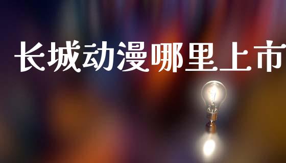 长城动漫哪里上市_https://m.apzhendong.com_财经资讯_第1张