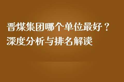 晋煤集团哪个单位最好？ 深度分析与排名解读_https://m.apzhendong.com_全球经济_第1张