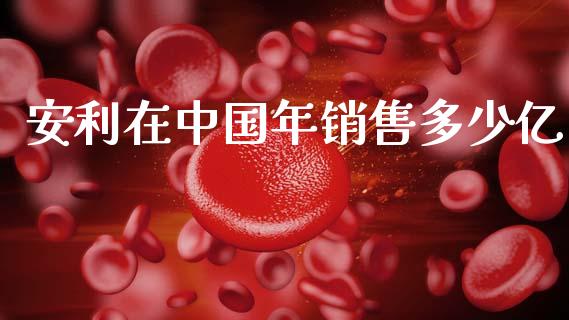 安利在中国年销售多少亿_https://m.apzhendong.com_财务分析_第1张