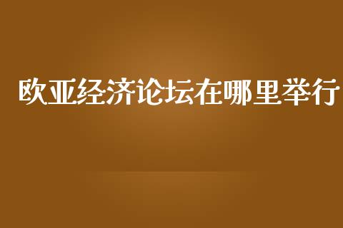 欧亚经济论坛在哪里举行_https://m.apzhendong.com_财经资讯_第1张