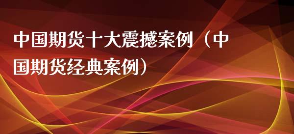 中国期货十大震撼案例（中国期货经典案例）_https://m.apzhendong.com_财经资讯_第1张