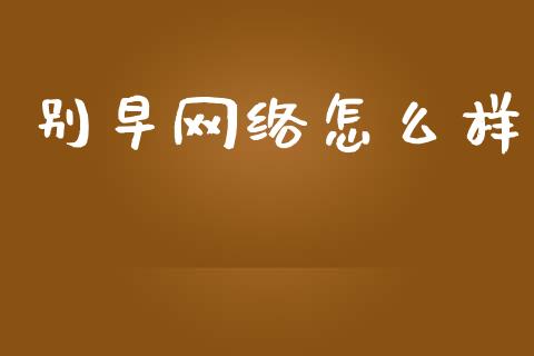 别早网络怎么样_https://m.apzhendong.com_财经资讯_第1张