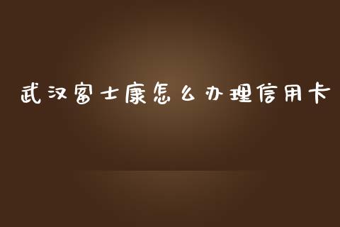 武汉富士康怎么办理信用卡_https://m.apzhendong.com_财务分析_第1张