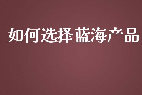 如何选择蓝海产品_https://m.apzhendong.com_全球经济_第1张