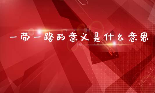 一带一路的意义是什么意思_https://m.apzhendong.com_财务分析_第1张