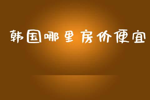 韩国哪里房价便宜_https://m.apzhendong.com_全球经济_第1张