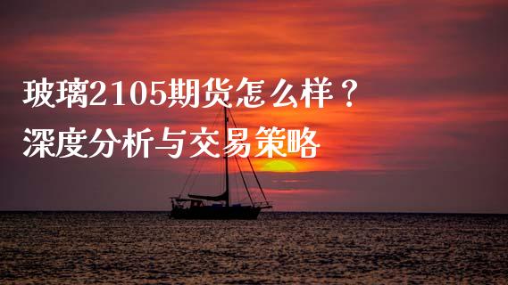 玻璃2105期货怎么样？深度分析与交易策略_https://m.apzhendong.com_全球经济_第1张