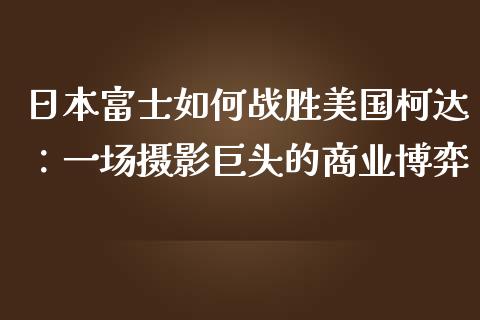 日本富士如何战胜美国柯达：一场摄影巨头的商业博弈_https://m.apzhendong.com_全球经济_第1张